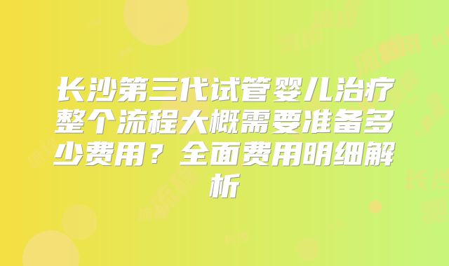 长沙第三代试管婴儿治疗整个流程大概需要准备多少费用？全面费用明细解析
