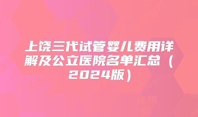上饶三代试管婴儿费用详解及公立医院名单汇总（2024版）