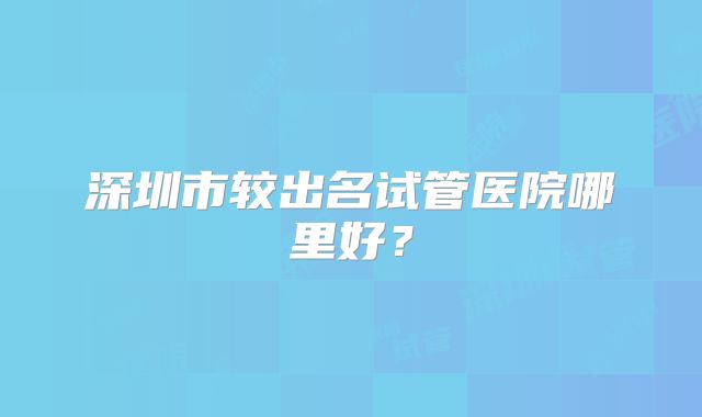 深圳市较出名试管医院哪里好？