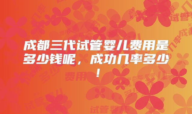 成都三代试管婴儿费用是多少钱呢,成功几率多少!