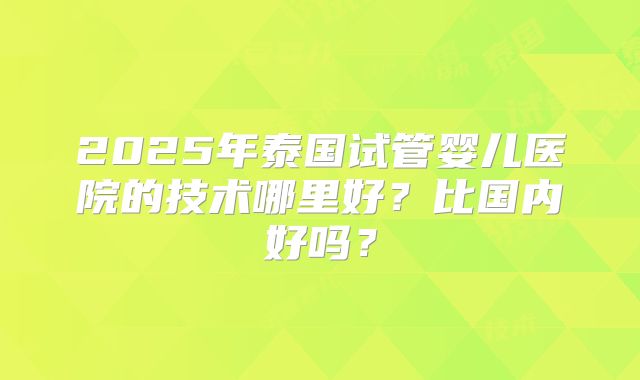 2025年泰国试管婴儿医院的技术哪里好？比国内好吗？