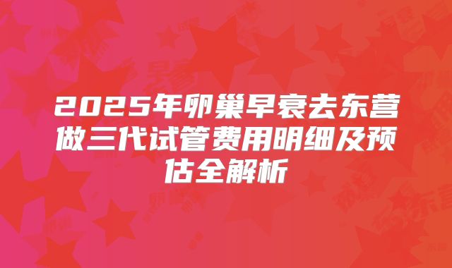 2025年卵巢早衰去东营做三代试管费用明细及预估全解析
