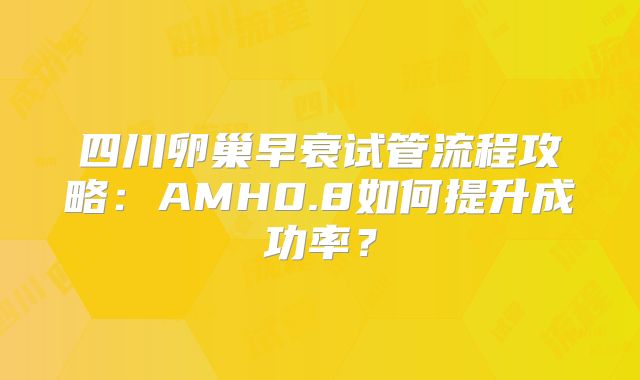 四川卵巢早衰试管流程攻略:AMH0.8如何提升成功率?