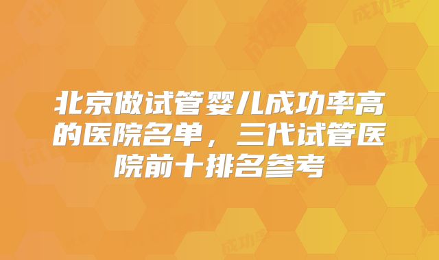 北京做试管婴儿成功率高的医院名单，三代试管医院前十排名参考
