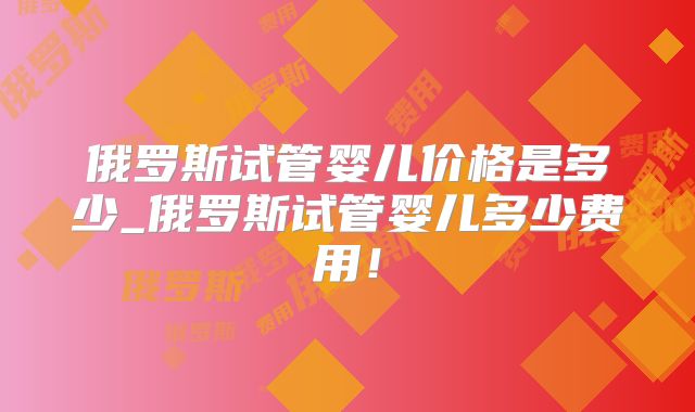 俄罗斯试管婴儿价格是多少_俄罗斯试管婴儿多少费用!