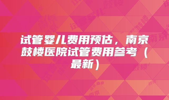 试管婴儿费用预估，南京鼓楼医院试管费用参考（最新）