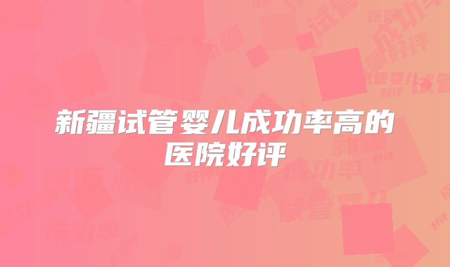 新疆试管婴儿成功率高的医院好评