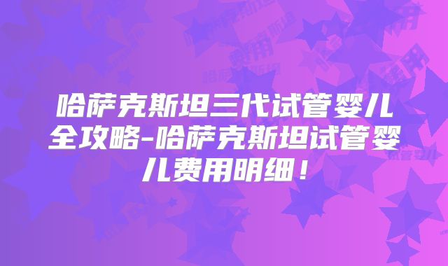 哈萨克斯坦三代试管婴儿全攻略-哈萨克斯坦试管婴儿费用明细!
