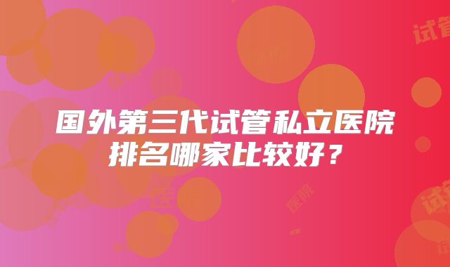 国外第三代试管私立医院排名哪家比较好？
