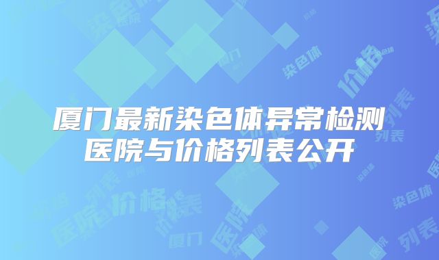 厦门最新染色体异常检测医院与价格列表公开