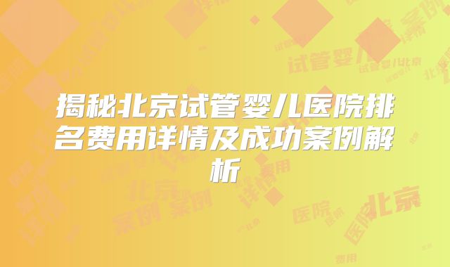 揭秘北京试管婴儿医院排名费用详情及成功案例解析