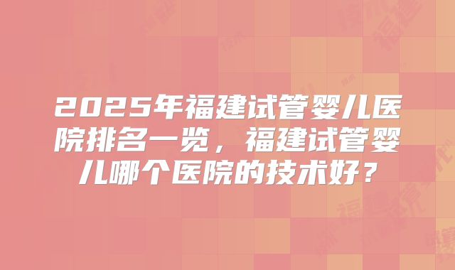 2025年福建试管婴儿医院排名一览，福建试管婴儿哪个医院的技术好？