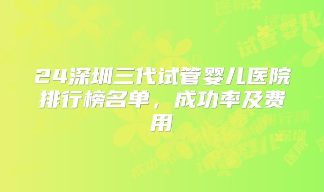 24深圳三代试管婴儿医院排行榜名单，成功率及费用