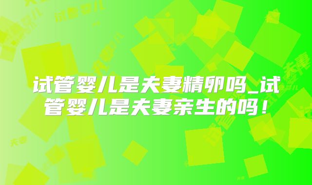 试管婴儿是夫妻精卵吗_试管婴儿是夫妻亲生的吗！