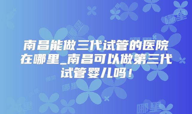 南昌能做三代试管的医院在哪里_南昌可以做第三代试管婴儿吗！