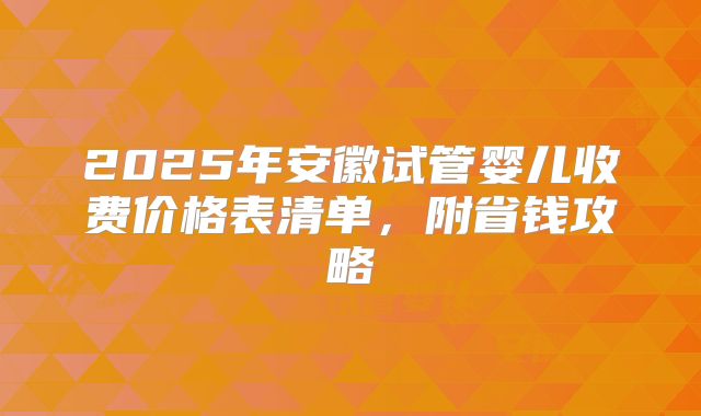 2025年安徽试管婴儿收费价格表清单，附省钱攻略