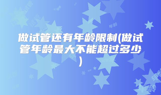 做试管还有年龄限制(做试管年龄最大不能超过多少)