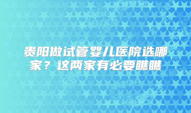贵阳做试管婴儿医院选哪家？这两家有必要瞧瞧