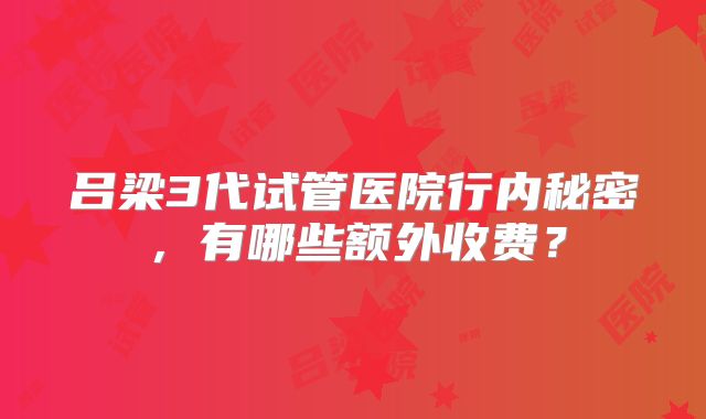 吕梁3代试管医院行内秘密，有哪些额外收费？