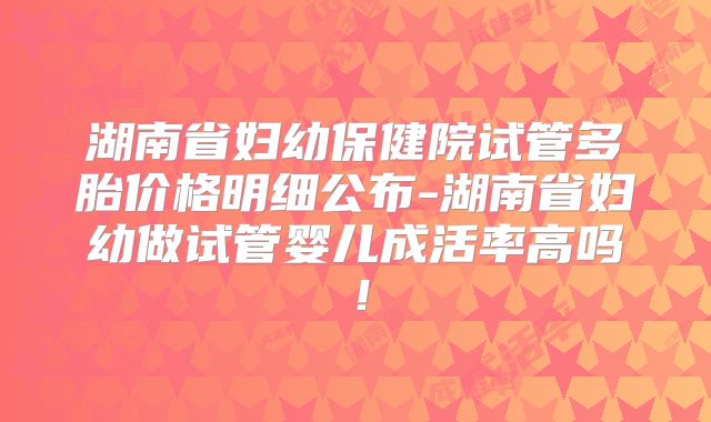 湖南省妇幼保健院试管多胎价格明细公布-湖南省妇幼做试管婴儿成活率高吗！