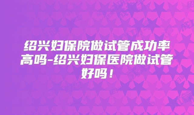 绍兴妇保院做试管成功率高吗-绍兴妇保医院做试管好吗！
