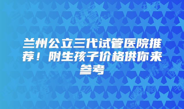 兰州公立三代试管医院推荐!附生孩子价格供你来参考
