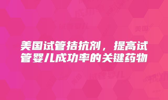 美国试管拮抗剂，提高试管婴儿成功率的关键药物