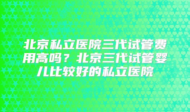 北京私立医院三代试管费用高吗？北京三代试管婴儿比较好的私立医院
