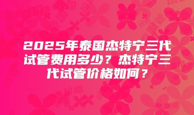 2025年泰国杰特宁三代试管费用多少？杰特宁三代试管价格如何？