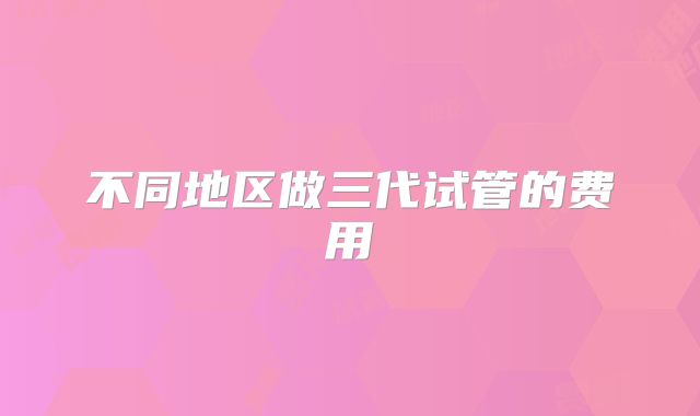 不同地区做三代试管的费用