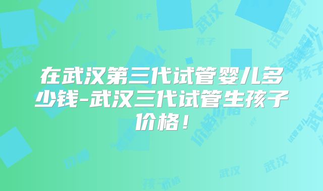 在武汉第三代试管婴儿多少钱-武汉三代试管生孩子价格！