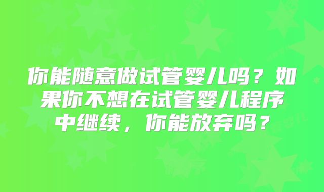 你能随意做试管婴儿吗？如果你不想在试管婴儿程序中继续，你能放弃吗？