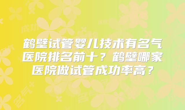 鹤壁试管婴儿技术有名气医院排名前十？鹤壁哪家医院做试管成功率高？