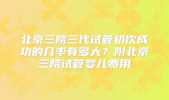 北京三院三代试管初次成功的几率有多大？附北京三院试管婴儿费用