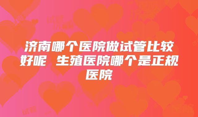 济南哪个医院做试管比较好呢 生殖医院哪个是正规医院