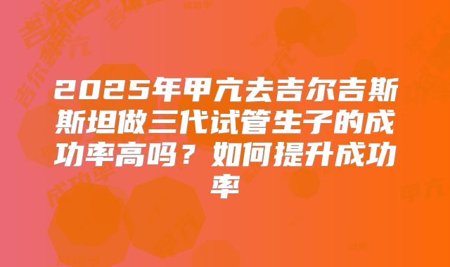 2025年甲亢去吉尔吉斯斯坦做三代试管生子的成功率高吗?如何提升成功率
