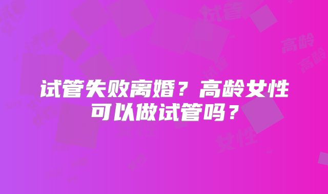 试管失败离婚？高龄女性可以做试管吗？