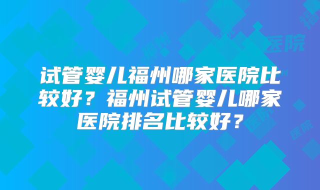 试管婴儿福州哪家医院比较好？福州试管婴儿哪家医院排名比较好？