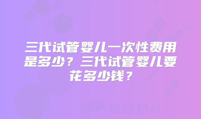 三代试管婴儿一次性费用是多少？三代试管婴儿要花多少钱？