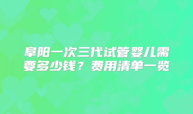 阜阳一次三代试管婴儿需要多少钱？费用清单一览