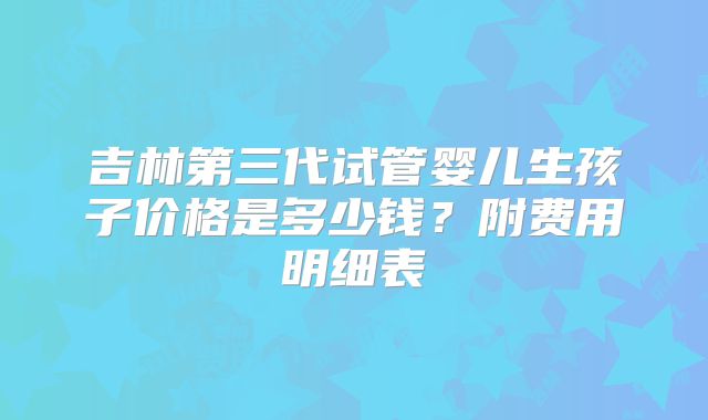 吉林第三代试管婴儿生孩子价格是多少钱？附费用明细表