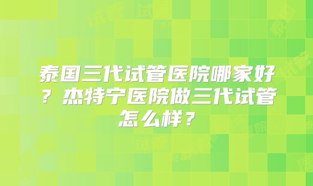 泰国三代试管医院哪家好？杰特宁医院做三代试管怎么样？