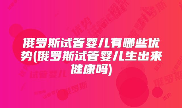 俄罗斯试管婴儿有哪些优势(俄罗斯试管婴儿生出来健康吗)