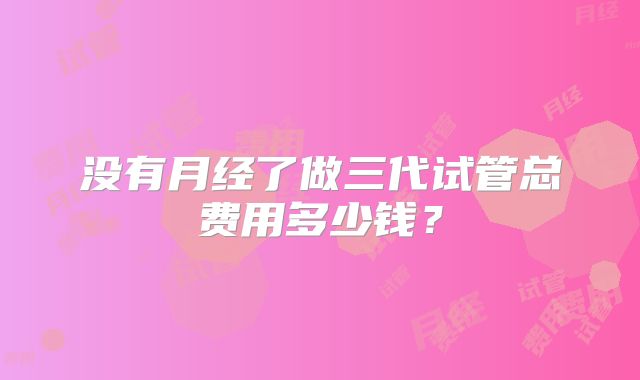 没有月经了做三代试管总费用多少钱？