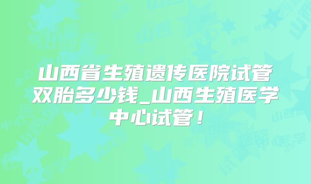 山西省生殖遗传医院试管双胎多少钱_山西生殖医学中心试管！