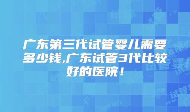 广东第三代试管婴儿需要多少钱,广东试管3代比较好的医院！