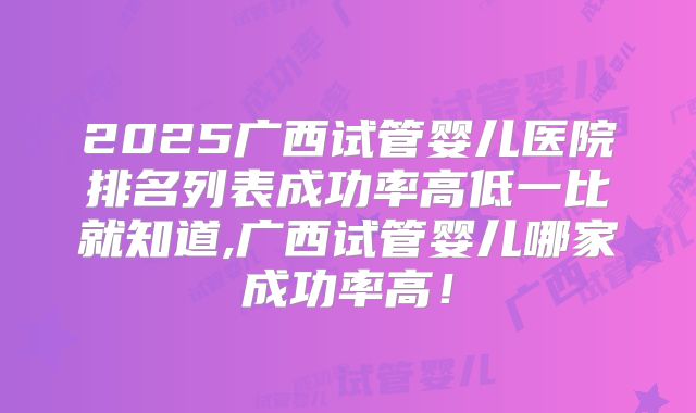 2025广西试管婴儿医院排名列表成功率高低一比就知道,广西试管婴儿哪家成功率高！