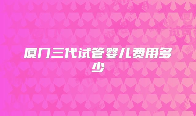厦门三代试管婴儿费用多少