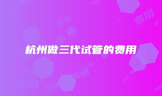 杭州做三代试管的费用