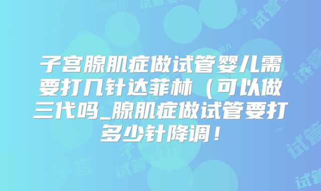 子宫腺肌症做试管婴儿需要打几针达菲林(可以做三代吗_腺肌症做试管要打多少针降调!